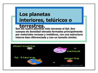 Los planetas
interiores, telúricos o
terrestres.
Son los cuatro planetas más cercanos al Sol. Son

cuerpos de densidad elevada formados principalmente
por materiales rocosos y metálicos, con una estructura
interna bien diferenciada y con un tamaño similar.

 