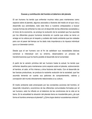 Causas y contribución del hombre al deterioro del planeta
El ser humano ha tenido que enfrentar muchos retos para mantenerse como
especie sobre el planeta, algunos asociados a factores del medio en el que vive y
desarrolla sus actividades, todo esto llevo a nuestros antepasados a buscar
nuevas formas de enfrentar la vida con el desarrollo de las diferentes sociedades y
el inicio de la economía, se produjo la evolución de la sociedad que fue asumida
por los diferentes grupos humanos teniendo en cuenta que antes se tenía un
arraigo en la cultura por el respeto y cuidado del medio ambiente que los rodeaba
pero con el pasar del tiempo se ha dado más importancia a la riqueza individual
que a un bienestar común.
Desde que el ser humano con el fin de satisfacer sus necesidades básicas
comenzó a interactuar con su entorno, desencadeno un proceso de
transformaciones que ha hecho posible el desarrollo de la humanidad.
A partir de la versión primitiva del ser humano hasta la actual, ha tenido que
enfrentar desafíos para mantenerse como especie sobre el planeta, sobreviviendo
al hambre, el calor, el frio intenso y otros factores del medio. Con el desarrollo de
las fuerzas productivas, se produce la naciente evolución de la sociedad, que fue
asumida teniendo en cuenta sus patrones de comportamiento, valores y
concepción del mundo directamente relacionados a su cultura.
El medio ambiente está amenazado por las constantes acciones del hombre, el
desarrollo industrial y económico de las diferentes comunidades formadas por el
ser humano, esto ha influido en el deterioro de las condiciones de la vida en la
tierra. En la actualidad la situación del planeta tierra es insostenible pero ¿de qué
forma el hombre amenaza al planeta? ¿Cómo logra destruir ecosistemas enteros?
 