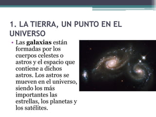 1. LA TIERRA, UN PUNTO EN EL
UNIVERSO
• Las galaxias están
  formadas por los
  cuerpos celestes o
  astros y el espacio que
  contiene a dichos
  astros. Los astros se
  mueven en el universo,
  siendo los más
  importantes las
  estrellas, los planetas y
  los satélites.
 