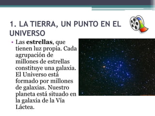 1. LA TIERRA, UN PUNTO EN EL
UNIVERSO
• Las estrellas, que
  tienen luz propia. Cada
  agrupación de
  millones de estrellas
  constituye una galaxia.
  El Universo está
  formado por millones
  de galaxias. Nuestro
  planeta está situado en
  la galaxia de la Vía
  Láctea.
 
