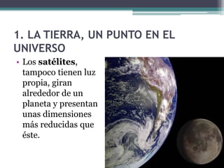 1. LA TIERRA, UN PUNTO EN EL
UNIVERSO
• Los satélites,
  tampoco tienen luz
  propia, giran
  alrededor de un
  planeta y presentan
  unas dimensiones
  más reducidas que
  éste.
 