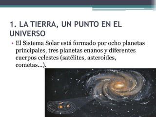 1. LA TIERRA, UN PUNTO EN EL
UNIVERSO
• El Sistema Solar está formado por ocho planetas
  principales, tres planetas enanos y diferentes
  cuerpos celestes (satélites, asteroides,
  cometas...).
 