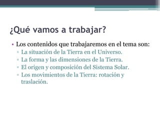 ¿Qué vamos a trabajar?
• Los contenidos que trabajaremos en el tema son:
 ▫   La situación de la Tierra en el Universo.
 ▫   La forma y las dimensiones de la Tierra.
 ▫   El origen y composición del Sistema Solar.
 ▫   Los movimientos de la Tierra: rotación y
     traslación.
 