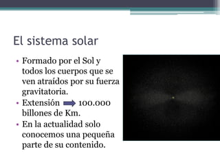 El sistema solar
• Formado por el Sol y
  todos los cuerpos que se
  ven atraídos por su fuerza
  gravitatoria.
• Extensión      100.000
  billones de Km.
• En la actualidad solo
  conocemos una pequeña
  parte de su contenido.
 