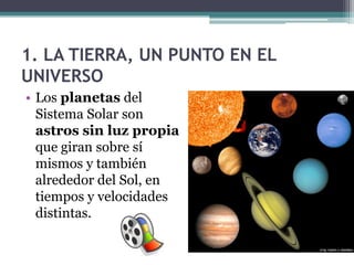 1. LA TIERRA, UN PUNTO EN EL
UNIVERSO
• Los planetas del
  Sistema Solar son
  astros sin luz propia
  que giran sobre sí
  mismos y también
  alrededor del Sol, en
  tiempos y velocidades
  distintas.
 