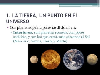 1. LA TIERRA, UN PUNTO EN EL
UNIVERSO
• Los planetas principales se dividen en:
 ▫ Interiores: son planetas rocosos, con pocos
   satélites, y son los que están más cercanos al Sol
   (Mercurio, Venus, Tierra y Marte).
 