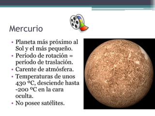 Mercurio
• Planeta más próximo al
  Sol y el más pequeño.
• Período de rotación =
  período de traslación.
• Carente de atmósfera.
• Temperaturas de unos
  430 ºC, desciende hasta
  -200 ºC en la cara
  oculta.
• No posee satélites.
 