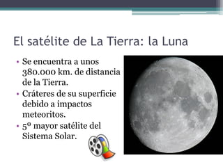 El satélite de La Tierra: la Luna
• Se encuentra a unos
  380.000 km. de distancia
  de la Tierra.
• Cráteres de su superficie
  debido a impactos
  meteoritos.
• 5º mayor satélite del
  Sistema Solar.
 