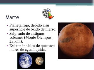 Marte
• Planeta rojo, debido a su
  superficie de óxido de hierro.
• Salpicado de antiguos
  volcanes (Monte Olympus,
  24 km.).
• Existen indicios de que tuvo
  mares de agua líquida.
 