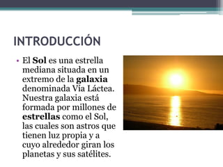 INTRODUCCIÓN
• El Sol es una estrella
  mediana situada en un
  extremo de la galaxia
  denominada Vía Láctea.
  Nuestra galaxia está
  formada por millones de
  estrellas como el Sol,
  las cuales son astros que
  tienen luz propia y a
  cuyo alrededor giran los
  planetas y sus satélites.
 