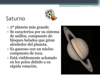Saturno
• 2º planeta más grande.
• Se caracteriza por su sistema
  de anillos, compuesto de
  bloques helados que giran
  alrededor del planeta.
• Es gaseoso con un núcleo
  compuesto de roca.
• Está visiblemente achatado
  en los polos debido a su
  rápida rotación.
 