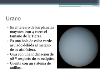 Urano
• Es el tercero de los planetas
  mayores, con 4 veces el
  tamaño de la Tierra.
• Es una bola de color verde-
  azulado debida al metano
  de su atmósfera.
• Gira con una inclinación de
  98 º respecto de su eclíptica
• Cuenta con un sistema de
  anillos.
 
