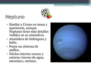 Neptuno
• Similar a Urano en masa y
  apariencia, aunque
  Neptuno tiene más detalles
  visibles en su atmósfera.
• Atmósfera de hidrógeno y
  helio.
• Posee un sistema de
  anillos.
• Núcleo interno rocoso y
  externo viscoso de agua,
  amoníaco, metano.
 