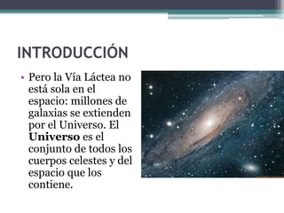 INTRODUCCIÓN
• Pero la Vía Láctea no
  está sola en el
  espacio: millones de
  galaxias se extienden
  por el Universo. El
  Universo es el
  conjunto de todos los
  cuerpos celestes y del
  espacio que los
  contiene.
 