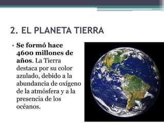 2. EL PLANETA TIERRA
• Se formó hace
  4600 millones de
  años. La Tierra
  destaca por su color
  azulado, debido a la
  abundancia de oxígeno
  de la atmósfera y a la
  presencia de los
  océanos.
 