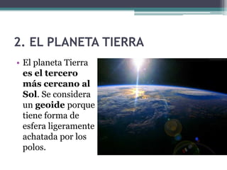2. EL PLANETA TIERRA
• El planeta Tierra
  es el tercero
  más cercano al
  Sol. Se considera
  un geoide porque
  tiene forma de
  esfera ligeramente
  achatada por los
  polos.
 