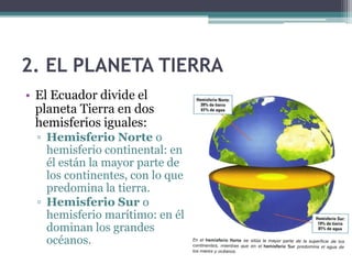 2. EL PLANETA TIERRA
• El Ecuador divide el
  planeta Tierra en dos
  hemisferios iguales:
  ▫ Hemisferio Norte o
    hemisferio continental: en
    él están la mayor parte de
    los continentes, con lo que
    predomina la tierra.
  ▫ Hemisferio Sur o
    hemisferio marítimo: en él
    dominan los grandes
    océanos.
 