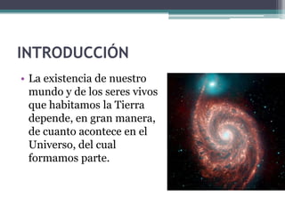 INTRODUCCIÓN
• La existencia de nuestro
  mundo y de los seres vivos
  que habitamos la Tierra
  depende, en gran manera,
  de cuanto acontece en el
  Universo, del cual
  formamos parte.
 