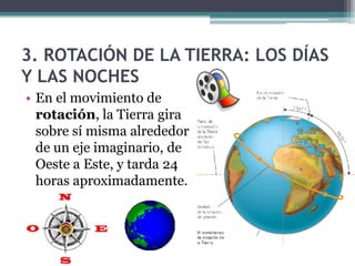 3. ROTACIÓN DE LA TIERRA: LOS DÍAS
Y LAS NOCHES
• En el movimiento de
  rotación, la Tierra gira
  sobre sí misma alrededor
  de un eje imaginario, de
  Oeste a Este, y tarda 24
  horas aproximadamente.
 