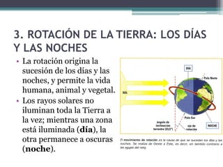 3. ROTACIÓN DE LA TIERRA: LOS DÍAS
Y LAS NOCHES
• La rotación origina la
  sucesión de los días y las
  noches, y permite la vida
  humana, animal y vegetal.
• Los rayos solares no
  iluminan toda la Tierra a
  la vez; mientras una zona
  está iluminada (día), la
  otra permanece a oscuras
  (noche).
 