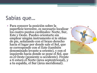 Sabías que…
• Para conocer la posición sobre la
  superficie terrestre, es necesario localizar
  los cuatro puntos cardinales: Norte, Sur,
  Este y Oeste. Puedes orientarte sin
  emplear ningún instrumento si te sitúas
  de pie, señalando con el brazo derecho
  hacia el lugar por donde sale el Sol, que
  se corresponde con el Este (también
  denominado levante u oriente), y con el
  izquierdo hacia donde se pone el Sol, que
  es el Oeste (poniente u occidente). Frente
  a ti estará el Norte (área septentrional), y
  a tu espalda, el Sur (área meridional).
 