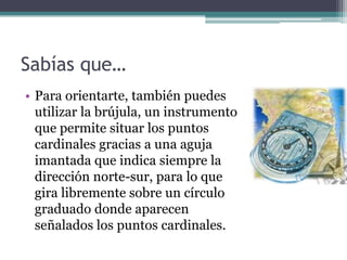 Sabías que…
• Para orientarte, también puedes
  utilizar la brújula, un instrumento
  que permite situar los puntos
  cardinales gracias a una aguja
  imantada que indica siempre la
  dirección norte-sur, para lo que
  gira libremente sobre un círculo
  graduado donde aparecen
  señalados los puntos cardinales.
 
