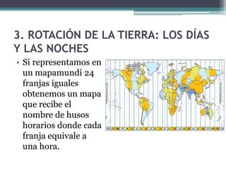3. ROTACIÓN DE LA TIERRA: LOS DÍAS
Y LAS NOCHES
• Si representamos en
  un mapamundi 24
  franjas iguales
  obtenemos un mapa
  que recibe el
  nombre de husos
  horarios donde cada
  franja equivale a
  una hora.
 