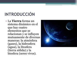 INTRODUCCIÓN
• La Tierra forma un
  sistema dinámico en el
  que hay cuatro
  elementos que se
  relacionan y se influyen
  mutuamente de diversas
  maneras: la atmósfera
  (gases), la hidrosfera
  (agua), la litosfera
  (tierra sólida) y la
  biosfera (seres vivos).
 