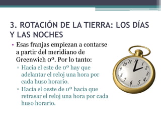 3. ROTACIÓN DE LA TIERRA: LOS DÍAS
Y LAS NOCHES
• Esas franjas empiezan a contarse
  a partir del meridiano de
  Greenwich 0º. Por lo tanto:
 ▫ Hacia el este de 0º hay que
   adelantar el reloj una hora por
   cada huso horario.
 ▫ Hacia el oeste de 0º hacia que
   retrasar el reloj una hora por cada
   huso horario.
 