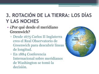 3. ROTACIÓN DE LA TIERRA: LOS DÍAS
Y LAS NOCHES
• ¿Por qué desde el meridiano
  Greenwich?
 ▫ Desde 1675 Carlos II Inglaterra
   creo el Real Observatorio de
   Greenwich para descubrir líneas
   de longitud.
 ▫ En 1884 Conferencia
   Internacional sobre meridianos
   de Washington se tomó la
   decisión.
 