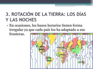 3. ROTACIÓN DE LA TIERRA: LOS DÍAS
Y LAS NOCHES
• En ocasiones, los husos horarios tienen forma
  irregular ya que cada país los ha adaptado a sus
  fronteras.
 