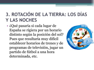 3. ROTACIÓN DE LA TIERRA: LOS DÍAS
Y LAS NOCHES
• ¿Qué pasaría si cada lugar de
  España se rigiera por un horario
  distinto según la posición del sol?
  Pues que resultaría muy difícil
  establecer horarios de trenes y de
  programas de televisión, jugar un
  partido de fútbol a una hora
  determinada, etc.
 