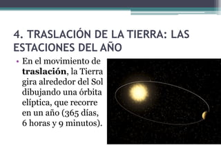4. TRASLACIÓN DE LA TIERRA: LAS
ESTACIONES DEL AÑO
• En el movimiento de
  traslación, la Tierra
  gira alrededor del Sol
  dibujando una órbita
  elíptica, que recorre
  en un año (365 días,
  6 horas y 9 minutos).
 
