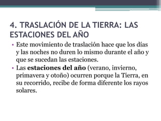 4. TRASLACIÓN DE LA TIERRA: LAS
ESTACIONES DEL AÑO
• Este movimiento de traslación hace que los días
  y las noches no duren lo mismo durante el año y
  que se sucedan las estaciones.
• Las estaciones del año (verano, invierno,
  primavera y otoño) ocurren porque la Tierra, en
  su recorrido, recibe de forma diferente los rayos
  solares.
 