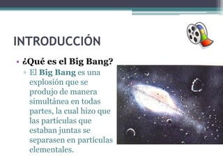 INTRODUCCIÓN
• ¿Qué es el Big Bang?
 ▫ El Big Bang es una
   explosión que se
   produjo de manera
   simultánea en todas
   partes, la cual hizo que
   las partículas que
   estaban juntas se
   separasen en partículas
   elementales.
 