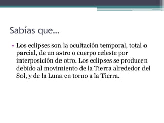 Sabías que…
• Los eclipses son la ocultación temporal, total o
  parcial, de un astro o cuerpo celeste por
  interposición de otro. Los eclipses se producen
  debido al movimiento de la Tierra alrededor del
  Sol, y de la Luna en torno a la Tierra.
 