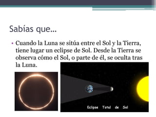 Sabías que…
• Cuando la Luna se sitúa entre el Sol y la Tierra,
  tiene lugar un eclipse de Sol. Desde la Tierra se
  observa cómo el Sol, o parte de él, se oculta tras
  la Luna.
 