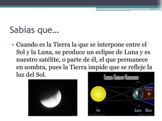 Sabías que…
• Cuando es la Tierra la que se interpone entre el
  Sol y la Luna, se produce un eclipse de Luna y es
  nuestro satélite, o parte de él, el que permanece
  en sombra, pues la Tierra impide que se refleje la
  luz del Sol.
 