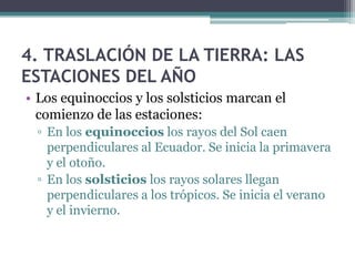 4. TRASLACIÓN DE LA TIERRA: LAS
ESTACIONES DEL AÑO
• Los equinoccios y los solsticios marcan el
  comienzo de las estaciones:
 ▫ En los equinoccios los rayos del Sol caen
   perpendiculares al Ecuador. Se inicia la primavera
   y el otoño.
 ▫ En los solsticios los rayos solares llegan
   perpendiculares a los trópicos. Se inicia el verano
   y el invierno.
 