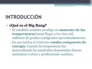 INTRODUCCIÓN
• ¿Qué es el Big Bang?
 ▫ El estallido también produjo un aumento de las
   temperaturas hasta llegar a los cien mil
   millones de grados centígrados aproximadamente.
 ▫ En sus inicios el Universo estaba compuesto de
   energía. Cuando la temperatura fue
   descendiendo las partículas elementales fueron
   uniéndose a otras y produciendo cambios.
 