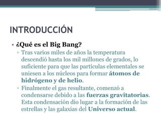 INTRODUCCIÓN
• ¿Qué es el Big Bang?
 ▫ Tras varios miles de años la temperatura
   descendió hasta los mil millones de grados, lo
   suficiente para que las partículas elementales se
   uniesen a los núcleos para formar átomos de
   hidrógeno y de helio.
 ▫ Finalmente el gas resultante, comenzó a
   condensarse debido a las fuerzas gravitatorias.
   Esta condensación dio lugar a la formación de las
   estrellas y las galaxias del Universo actual.
 