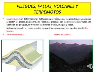 PLIEGUES, FALLAS, VOLCANES Y
TERREMOTOS
• Los pliegues: Son deformaciones del terreno provocadas por las grandes presiones que
soportan las placas. En general, las rocas más plásticas son las que suelen dar lugar a la
aparición de pliegues, como en el caso de las arcillas, margas y yesos.
• Se forman cuando las rocas resisten las presiones sin romperse y pueden ser de dos
formas:
• Forma de bóveda: Forma de cubeta:
 