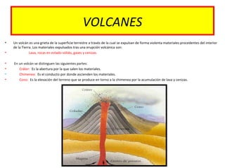 VOLCANES
• Un volcán es una grieta de la superficie terrestre a través de la cual se expulsan de forma violenta materiales procedentes del interior
de la Tierra. Los materiales expulsados tras una erupción volcánica son:
• Lava, rocas en estado sólido, gases y cenizas.
• En un volcán se distinguen las siguientes partes:
• Cráter: Es la abertura por la que salen los materiales.
• Chimenea: Es el conducto por donde ascienden los materiales.
• Cono: Es la elevación del terreno que se produce en torno a la chimenea por la acumulación de lava y cenizas.
 