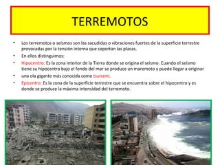 TERREMOTOS
• Los terremotos o seísmos son las sacudidas o vibraciones fuertes de la superficie terrestre
provocadas por la tensión interna que soportan las placas.
• En ellos distinguimos:
• Hipocentro: Es la zona interior de la Tierra donde se origina el seísmo. Cuando el seísmo
tiene su hipocentro bajo el fondo del mar se produce un maremoto y puede llegar a originar
• una ola gigante más conocida como tsunami.
• Epicentro: Es la zona de la superficie terrestre que se encuentra sobre el hipocentro y es
donde se produce la máxima intensidad del terremoto.
 