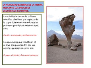 LA ACTIVIDAD EXTERNA DE LA TIERRA
MEDIANTE LOS PROCESOS
GEOLÓGICOS EXTERNOS.
La actividad externa de la Tierra
modifica el relieve y el aspecto de
la superficie terreste mediante los
procesos geológicos externos que
son:
Erosión, transporte y sedimentación.
Estos cambios que modifican el
relieve son provocados por los
agentes geológicos como son:
El agua, el viento y los seres humanos.
 