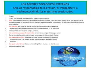 LOS AGENTES GEOLÓGICOS EXTERNOS:
Son los responsables de la erosión, el transporte y la
sedimentación de los materiales erosionados.
• El agua:
• El agua es el principal agente geológico. Podemos encontrarla en:
• -Ríos: Son corrientes continuas y permanentes de agua dulce. En el curso alto, medio y bajo de los ríos se producen de
forma simultánea los proceso de erosión, transporte y sedimentación , sin embargo, en cada tramo del río predomina un
proceso u otro .
• -Los glaciares: Son masas de hielo acumulado en las zonas más altas de algunas
• montañas que descienden lentamente hacia el fondo del valle. En un glaciar se
• distinguen tres partes : Circo, Lengua, y Frente .
• -Los torrentes y las aguas de escorrentía: Son corrientes temporales de agua que se
• forman cuando llueve intensamente y el suelo no puede absorber toda el agua.
• -Los océanos y los mares: Modifican el litoral. Las olas erosionan las rocas y las
• corrientes marinas y las mareas facilitan el transporte y la sedimentación de
• materiales.
• -Las aguas subterráneas: Circulan a través de grietas y fisuras , y en algunos casos
• forman verdaderos ríos .
 