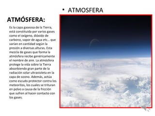 ATMÓSFERA:
• ATMOSFERA
Es la capa gaseosa de la Tierra,
está constituida por varios gases
como el oxígeno, dióxido de
carbono, vapor de agua etc… que
varían en cantidad según la
presión a diversas alturas. Esta
mezcla de gases que forma la
atmósfera recibe genéricamente
el nombre de aire. La atmósfera
protege la vida sobre la Tierra
absorbiendo gran parte de la
radiación solar ultravioleta en la
capa de ozono. Además, actúa
como escudo protector contra los
meteoritos, los cuales se trituran
en polvo a causa de la fricción
que sufren al hacer contacto con
los gases.
 