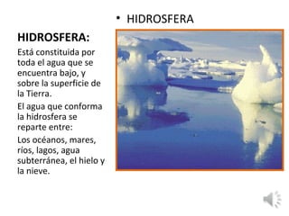 HIDROSFERA:
• HIDROSFERA
Está constituida por
toda el agua que se
encuentra bajo, y
sobre la superficie de
la Tierra.
El agua que conforma
la hidrosfera se
reparte entre:
Los océanos, mares,
ríos, lagos, agua
subterránea, el hielo y
la nieve.
 