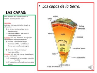 LAS CAPAS:
En la geosfera, de la superficie hacía el
Interior, se distinguen tres capas:
La corteza:
Es la capa más superficial y fina. En ella se
diferencian:
1.- La corteza continental, que forma
los continentes.
2.- La corteza oceánica, que forma el
fondo de los océano.
El manto: Es la capa intermedia de la geosfera
situada bajo la corteza y se divide en:
1.- El manto superior, formado por
materiales sólidos y fundidos que
forman una masa llamada magma.
2.- El manto inferior, formado por
materiales sólidos.-
El núcleo: Es la capa más interna, situada bajo el
manto y se divide en:
1.- El núcleo externo, formado por materiales
. fundidos.
2.- El núcleo interno, formado por materiales
sólidos.-
• Las capas de la tierra:
 