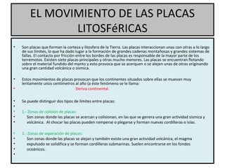 EL MOVIMIENTO DE LAS PLACAS
LITOSFéRICAS
• Son placas que forman la corteza y litosfera de la Tierra. Las placas interaccionan unas con otras a lo largo
de sus límites, lo que ha dado lugar a la formación de grandes cadenas montañosas y grandes sistemas de
fallas. El contacto por fricción entre los bordes de las placas es responsable de la mayor parte de los
terremotos. Existen siete placas principales y otras mucho menores. Las placas se encuentran flotando
sobre el material fundido del manto y esto provoca que se acerquen o se alejen unas de otras originando
una gran cantidad volcánica o sísmica.
• Estos movimientos de placas provocan que los continentes situados sobre ellas se muevan muy
lentamente unos centímetros al año (a éste fenómeno se le llama:
• Deriva continental.
• Se puede distinguir dos tipos de límites entre placas:
•
• 1.- Zonas de colisión de placas:
• Son zonas donde las placas se acercan y colisionan, en las que se genera una gran actividad sísmica y
• volcánica. Al chocar las placas pueden romperse o plegarse y forman nuevas cordilleras o islas.
• 2.- Zonas de separación de placas:
• Son zonas donde las placas se alejan y también existe una gran actividad volcánica, el magma
• expulsado se solidifica y se forman cordilleras submarinas. Suelen encontrarse en los fondos
• oceánicos.
•
 